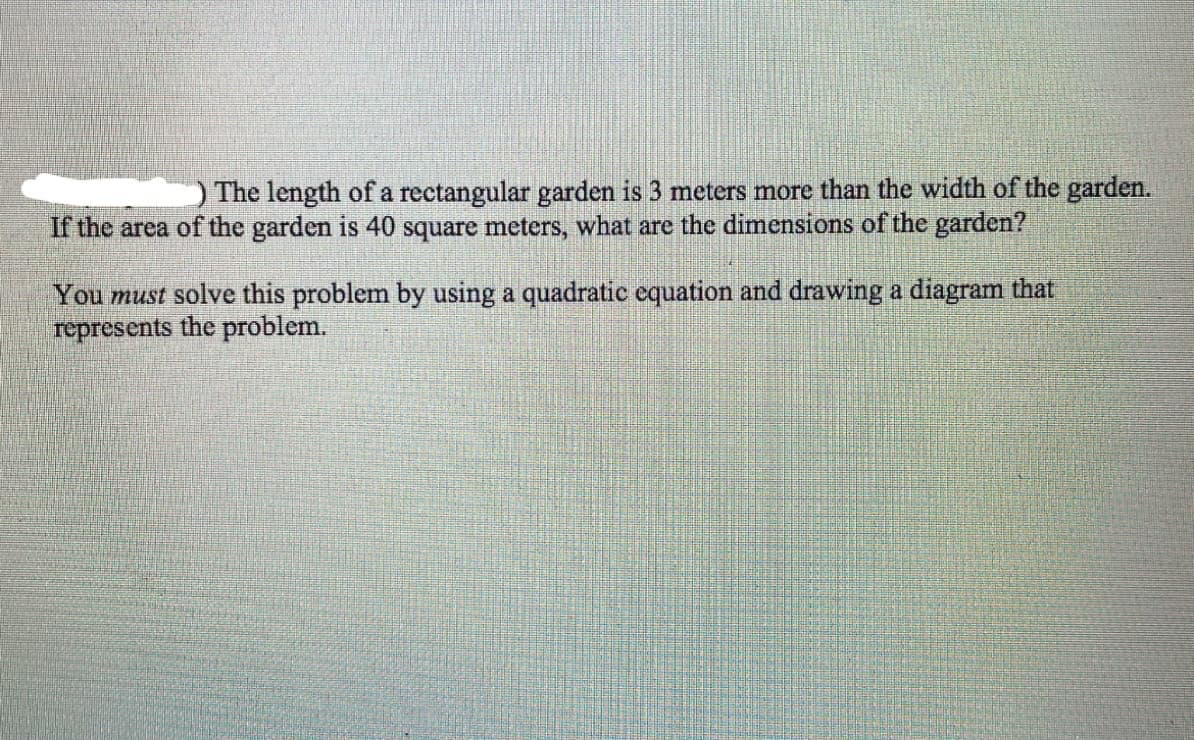 The length of a rectangular garden is 3 meters more than the width of the garden.
If the area of the garden is 40 square meters, what are the dimensions of the garden?
You must solve this problem by using a quadratic equation and drawing a diagram that
represents the problem.
