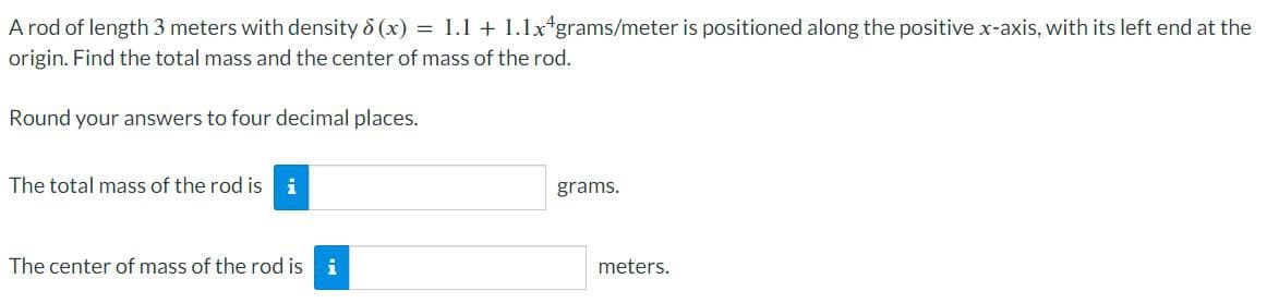 A rod of length 3 meters with density 8(x) = 1.1 + 1.1x4grams/meter is positioned along the positive x-axis, with its left end at the
origin. Find the total mass and the center of mass of the rod.
Round your answers to four decimal places.
The total mass of the rod is i
The center of mass of the rod is i
grams.
meters.