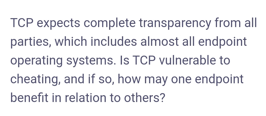 TCP expects complete transparency from all
parties, which includes almost all endpoint
operating systems. Is TCP vulnerable to
cheating, and if so, how may one endpoint
benefit in relation to others?
