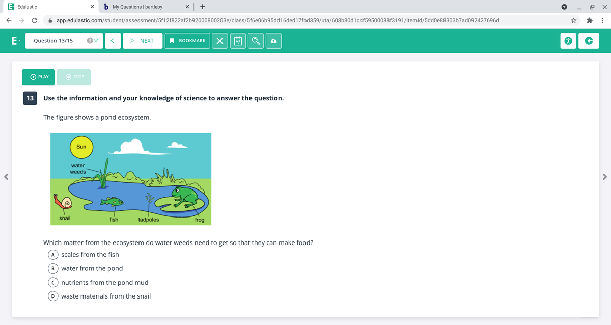 E Edulastic
b My Questions | bartleby
+
->
A app.edulastic.com/student/assessment/5f12f822af2b92000800203e/class/5f6e06b95dd16ded17fbd359/uta/608b80d1c4f59500088f3191/itemld/5dd0e88303b7ad092427696d
E.
Question 13/15
> NEXT
A BOOKMARK
PLAY
O STOP
13
Use the information and your knowledge of science to answer the question.
The figure shows a pond ecosystem.
Sun
water
weeds
snail
fish
tadpoles
frog
Which matter from the ecosystem do water weeds need to get so that they can make food?
A) scales from the fish
B) water from the pond
c) nutrients from the pond mud
waste materials from the snail
