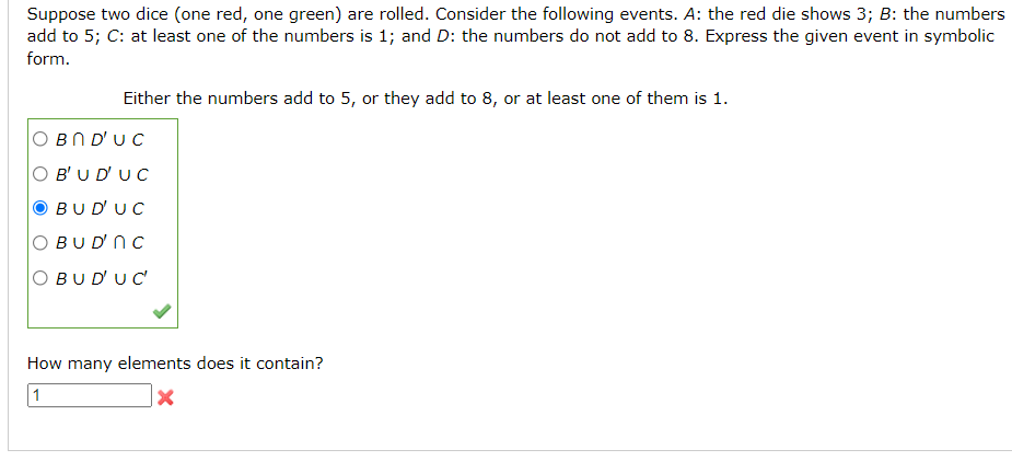 Suppose two dice (one red, one green) are rolled. Consider the following events. A: the red die shows 3; B: the numbers
add to 5; C: at least one of the numbers is 1; and D: the numbers do not add to 8. Express the given event in symbolic
form.
Either the numbers add to 5, or they add to 8, or at least one of them is 1.
BN D'UC
O B'U D' U C
BUD'UC
O BU D' N C
BUD'UC
How many elements does it contain?
1
