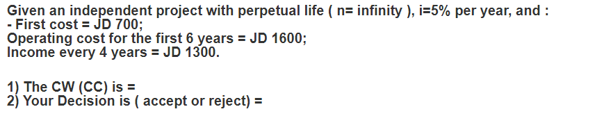Given an independent project with perpetual life ( n= infinity ), i=5% per year, and :
- First cost = JD 700;
Operating cost for the first 6 years = JD 1600;
Income every 4 years = JD 1300.
1) The CW (CC) is =
2) Your Decision is ( accept or reject) =
