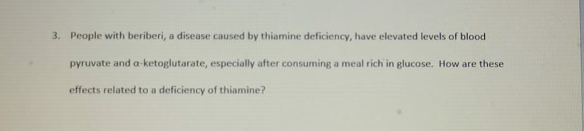 3. People with beriberi, a disease caused by thiamine deficiency, have elevated levels of blood
pyruvate and a-ketoglutarate, especially after consuming a meal rich in glucose. How are these
effects related to a deficiency of thiamine?
