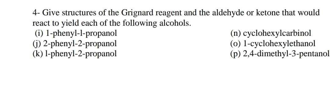 4- Give structures of the Grignard reagent and the aldehyde or ketone that would
react to yield each of the following alcohols.
(i) 1-phenyl-l-propanol
(j) 2-phenyl-2-propanol
(k) l-phenyl-2-propanol
(n) cyclohexylcarbinol
(0) 1-cyclohexylethanol
(p) 2,4-dimethyl-3-pentanol
