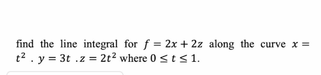 find the line integral for f = 2x + 2z along the curve x =
t2 . y = 3t .z = 2t? where 0 <t< 1.
