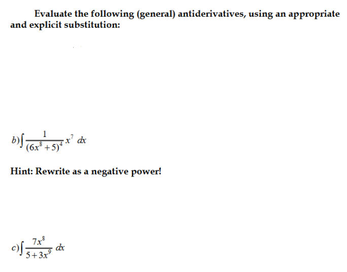 Evaluate the following (general) antiderivatives, using an appropriate
and explicit substitution:
x' dx
(6x° +5)*
Hint: Rewrite as a negative power!
7x
dx
5+3x
