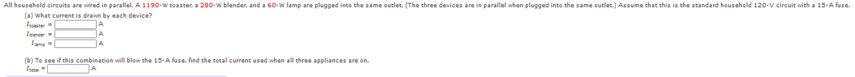 All household circuits are wired in parallel. A 1190-W toaster, a 280-w blender, and a 6o-w lamp are plugged into the same outlet. (The three devices are in parallel when plugged into the same outlet.) Assume that this is the standard household 120-V circuit with a 15-A fuse.
(a) What current is drawn by each device?
Iposster =
Isiender =
A
Iamp =
(b) To see if this combination will blow the 15-A fuse, find the total current used when all three appliances are on.
Itotal =
