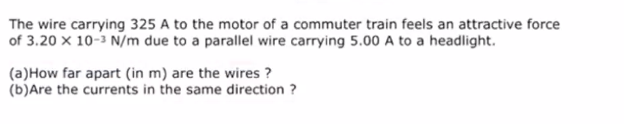 The wire carrying 325 A to the motor of a commuter train feels an attractive force
of 3.20 x 10-3 N/m due to a parallel wire carrying 5.00 A to a headlight.
(a)How far apart (in m) are the wires ?
(b)Are the currents in the same direction ?
