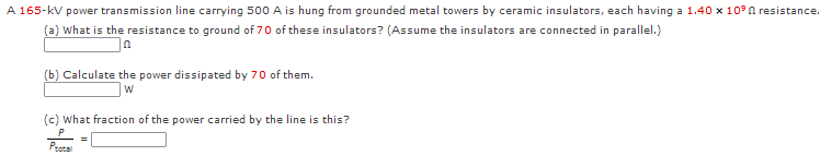 A 165-kV power transmission line carrying 500 A is hung from grounded metal towers by ceramic insulators, each having a 1.40 x 10°n resistance.
(a) What is the resistance to ground of 70 of these insulators? (Assume the insulators are connected in parallel.)
(b) Calculate the power dissipated by 70 of them.
W
(c) What fraction of the power carried by the line is this?
Peatal
