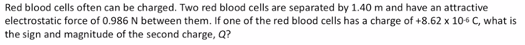 Red blood cells often can be charged. Two red blood cells are separated by 1.40 m and have an attractive
electrostatic force of 0.986 N between them. If one of the red blood cells has a charge of +8.62 x 10-6 C, what is
the sign and magnitude of the second charge, Q?
