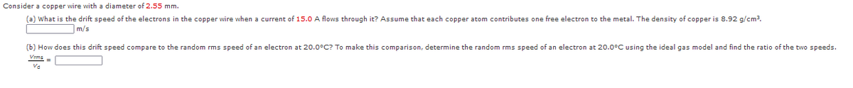 Consider a copper wire with a diameter of 2.55 mm.
(a) What is the drift speed of the electrons in the copper wire when a current of 15.0 A flows through it? Assume that each copper atom contributes one free electron to the metal. The density of copper
8.92 g/cm3.
m/s
(b) How does this drift speed compare to the random rms speed of an electron at 20.0°C? To make this comparison, determine the random rms speed of an electron at 20.0°C using the ideal gas model and find the ratio of the two speeds.
Va

