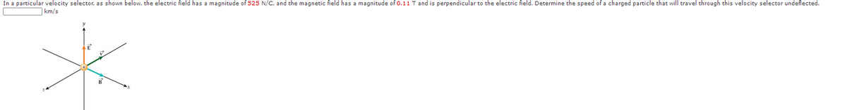 In a particular velocity selector, as shown below, the electric field has a magnitude of 525 N/C, and the magnetic field has a magnitude of 0.11 T and is perpendicular to the electric field. Determine the speed of a charged particle that will travel through this velocity selector undeflected.
|km/s

