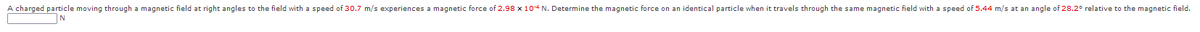 A charged particle moving through a magnetic field at right angles to the field with a speed of 30.7 m/s experiences a magnetic force of 2.98 x 104 N. Determine the magnetic force on an identical particle when it travels through the same magnetic field with a speed of 5.44 m/s at an angle of 28.2° relative to the magnetic field.
|N
