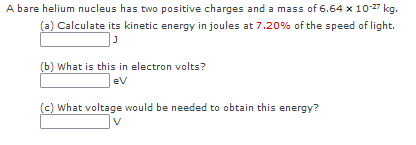 A bare helium nucleus has two positive charges and a mass of 6.64 x 10-27 kg.
(a) Calculate its kinetic energy in joules at 7.20% of the speed of light.
(b) What is this in electron volts?
eV
(c) What voltage would be needed to obtain this energy?
V
