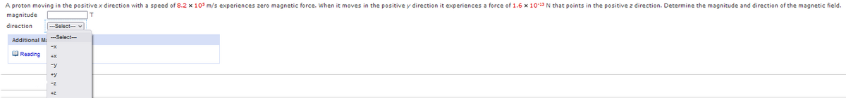 A proton moving in the positive x direction with a speed of 8.2 x 105 m/s experiences zero magnetic force. When it moves in the positive y direction it experiences a force of 1.6 x 10-13 N that points in the positive z direction. Determine the magnitude and direction of the magnetic field.
magnitude
direction
|---Select- v
-Select---
Additional M:
O Reading
-z
