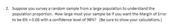 Suppose you survey a random sample from a large population to understand the
population proportion. How large must your sample be if you want the Margin of Error
to be 6% = 0.06 with a confidence level of 98%? (Be sure to show your calculations.)
