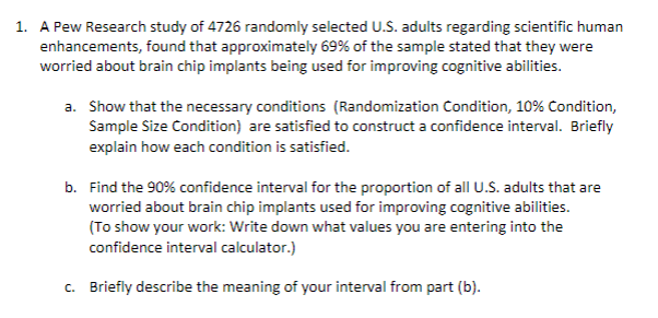 1. A Pew Research study of 4726 randomly selected U.S. adults regarding scientific human
enhancements, found that approximately 69% of the sample stated that they were
worried about brain chip implants being used for improving cognitive abilities.
a. Show that the necessary conditions (Randomization Condition, 10% Condition,
Sample Size Condition) are satisfied to construct a confidence interval. Briefly
explain how each condition is satisfied.
b. Find the 90% confidence interval for the proportion of all U.S. adults that are
worried about brain chip implants used for improving cognitive abilities.
(To show your work: Write down what values you are entering into the
confidence interval calculator.)
c. Briefly describe the meaning of your interval from part (b).
