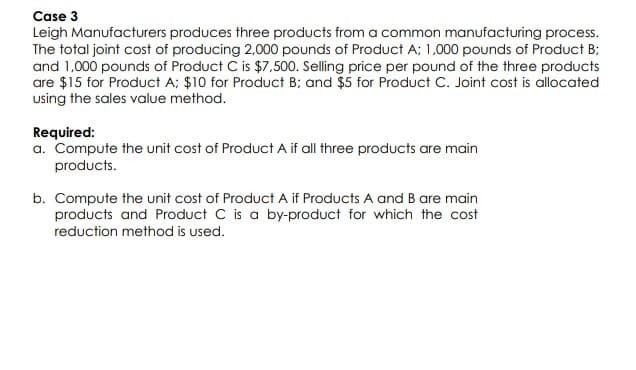 Case 3
Leigh Manufacturers produces three products from a common manufacturing process.
The total joint cost of producing 2,000 pounds of Product A; 1,000 pounds of Product B;
and 1,000 pounds of Product C is $7,500. Selling price per pound of the three products
are $15 for Product A; $10 for Product B; and $5 for Product C. Joint cost is allocated
using the sales value method.
Required:
a. Compute the unit cost of Product A if all three products are main
products.
b. Compute the unit cost of Product A if Products A and B are main
products and Product C is a by-product for which the cost
reduction method is used.
