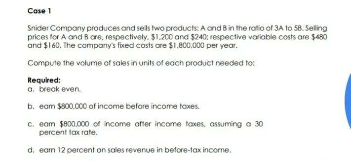 Case 1
Snider Company produces and sells two products: A and Bin the ratio of 3A to 5B. Selling
prices for A and B are, respectively, $1,200 and $240; respective variable costs are $480
and $160. The company's fixed costs are $1,800,000 per year.
Compute the volume of sales in units of each product needed to:
Required:
a. break even.
b. earn $800,000 of income before income taxes.
c. earn $800,000 of income after income taxes, assuming a 30
percent tax rate.
d. earn 12 percent on sales revenue in before-tax income.
