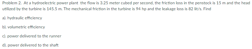 Problem 2. At a hydroelectric power plant the flow is 3.25 meter cubed per second, the friction loss in the penstock is 15 m and the head
utilized by the turbine is 145.5 m. The mechanical friction in the turbine is 94 hp and the leakage loss is 82 lit/s. Find
a). hydraulic efficiency
b). volumetric efficiency
c). power delivered to the runner
d). power delivered to the shaft
