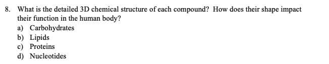 8. What is the detailed 3D chemical structure of each compound? How does their shape impact
their function in the human body?
a) Carbohydrates
b) Lipids
c) Proteins
d) Nucleotides
