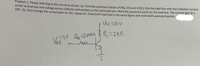 Problem 1. Please referring to the circuit as shown. (a), Find the quiescent values of IBQ, ICQ and VCEQ. Plot the load line with the collector current
as the vertical axis and voltage across collector and emitter as the horizontall axis, Mark the quiescent point on the load line. The current gain B is
100. (6). Now change the current gain to 150, repeat (a). Draw both load line in the same figure and mark both quiescent points.
Vec =1ov
Res -200ka $ R.=2K
VSV
