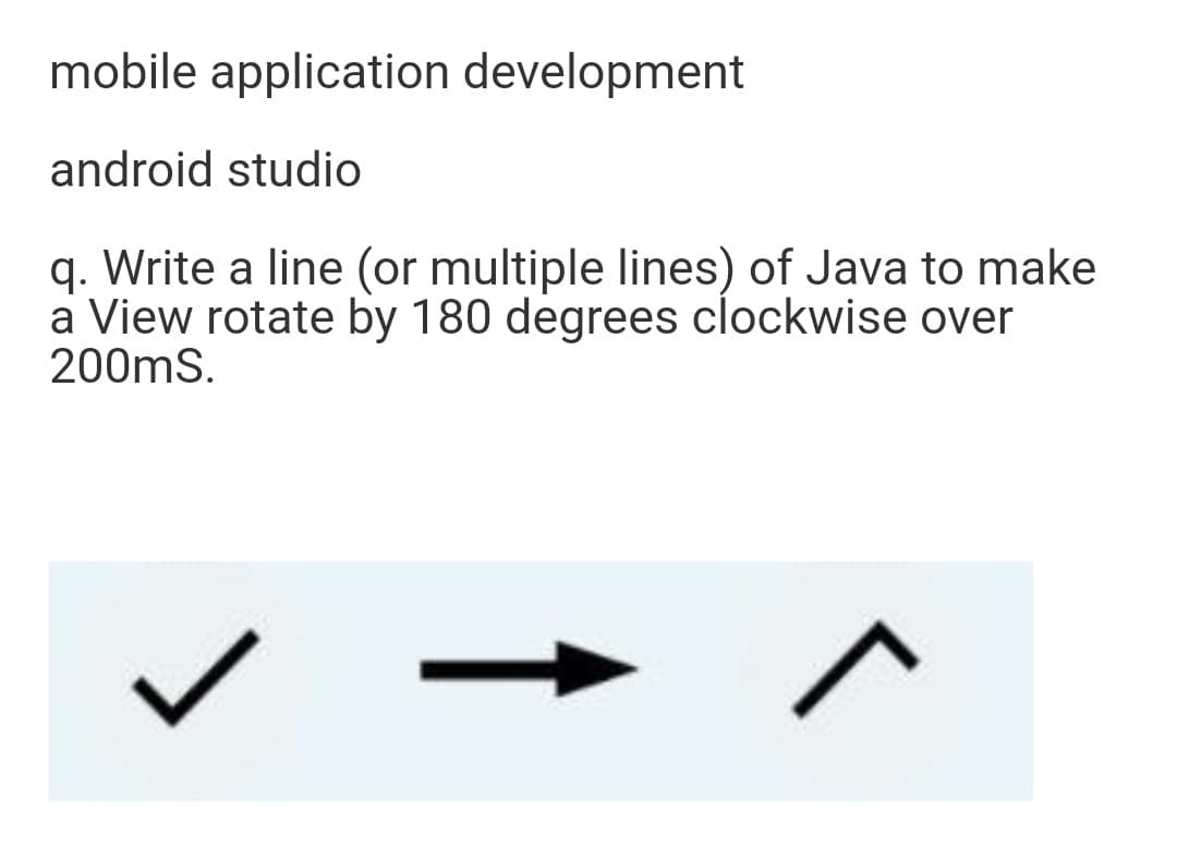 mobile application development
android studio
q. Write a line (or multiple lines) of Java to make
a View rotate by 180 degrees clockwise over
200mS.
