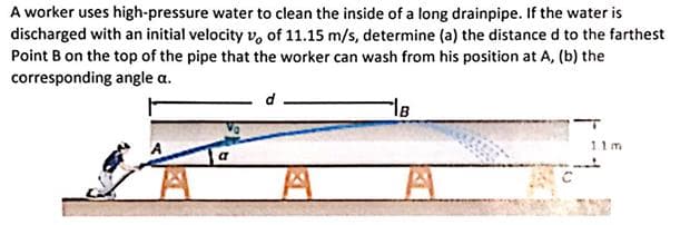 A worker uses high-pressure water to clean the inside of a long drainpipe. If the water is
discharged with an initial velocity v, of 11.15 m/s, determine (a) the distance d to the farthest
Point B on the top of the pipe that the worker can wash from his position at A, (b) the
corresponding angle a.
11m
