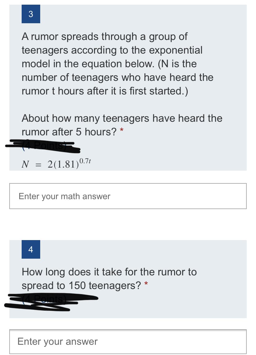 A rumor spreads through a group of
teenagers according to the exponential
model in the equation below. (N is the
number of teenagers who have heard the
rumor t hours after it is first started.)
About how many teenagers have heard the
rumor after 5 hours?
N = 2(1.81)0.71
Enter your math answer
How long does it take for the rumor to
spread to 150 teenagers? *
Enter your answer
