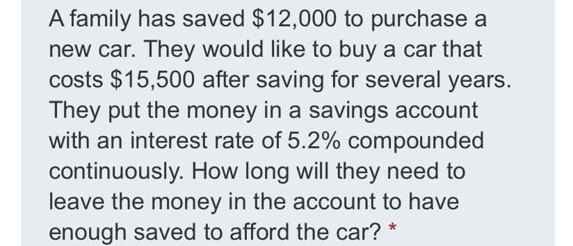 A family has saved $12,000 to purchase a
new car. They would like to buy a car that
costs $15,500 after saving for several years.
They put the money in a savings account
with an interest rate of 5.2% compounded
continuously. How long will they need to
leave the money in the account to have
enough saved to afford the car? *
