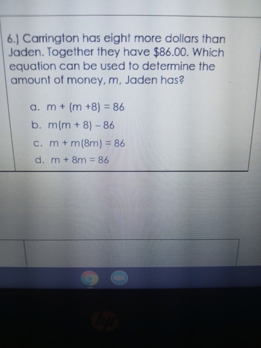 6.) Carrington has eight more dollars than
Jaden. Together they have $86.00. Which
equation can be used to determine the
amount of money, m, Jaden has?
a. m + (m +8) = 86
b. m(m + 8)- 86
C. m+m(8m) = 86
d. m + 8m = 86
