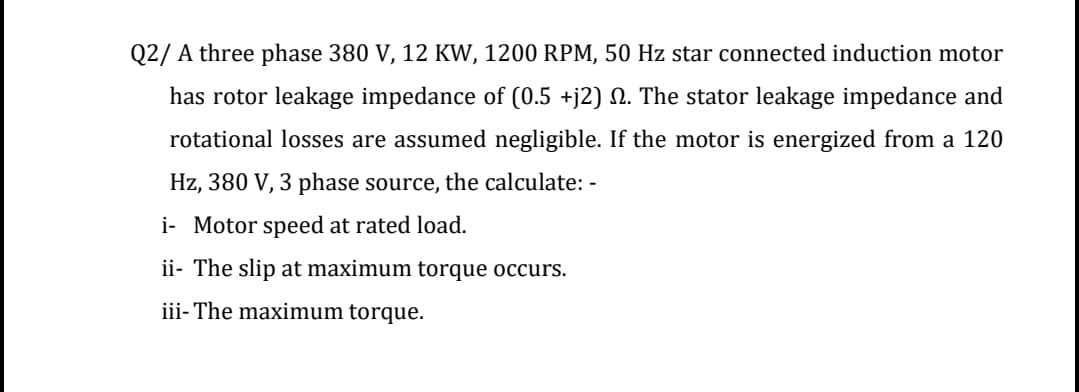 Q2/ A three phase 380 V, 12 KW, 1200 RPM, 50 Hz star connected induction motor
has rotor leakage impedance of (0.5 +j2) N. The stator leakage impedance and
rotational losses are assumed negligible. If the motor is energized from a 120
Hz, 380 V, 3 phase source, the calculate: -
i- Motor speed at rated load.
ii- The slip at maximum torque occurs.
iii- The maximum torque.
