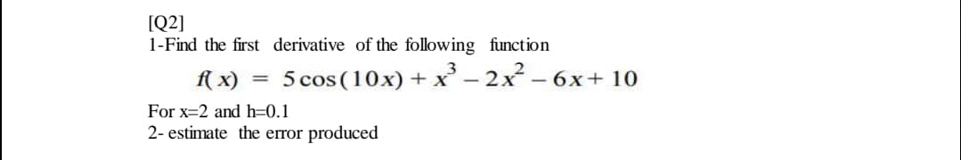 1-Find the first derivative of the following function
f( x)
5 cos (10x) + x' – 2x – 6x+ 10
For x=2 and h=0.1
2- estimate the error produced
