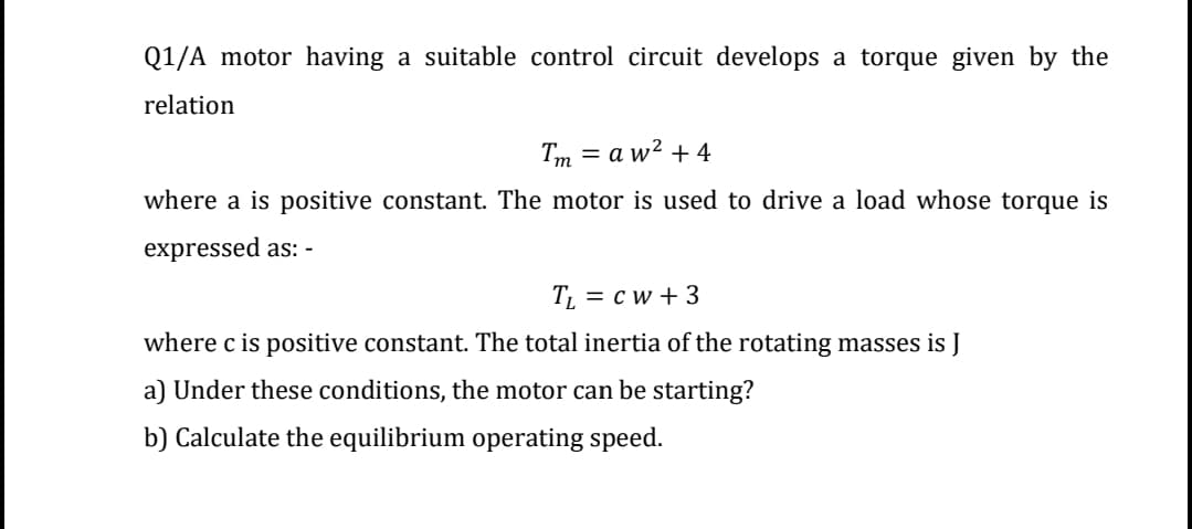 Q1/A motor having a suitable control circuit develops a torque given by the
relation
Tm = a w² + 4
%3D
where a is positive constant. The motor is used to drive a load whose torque is
expressed as: -
T = c w + 3
where c is positive constant. The total inertia of the rotating masses is J
a) Under these conditions, the motor can be starting?
b) Calculate the equilibrium operating speed.
