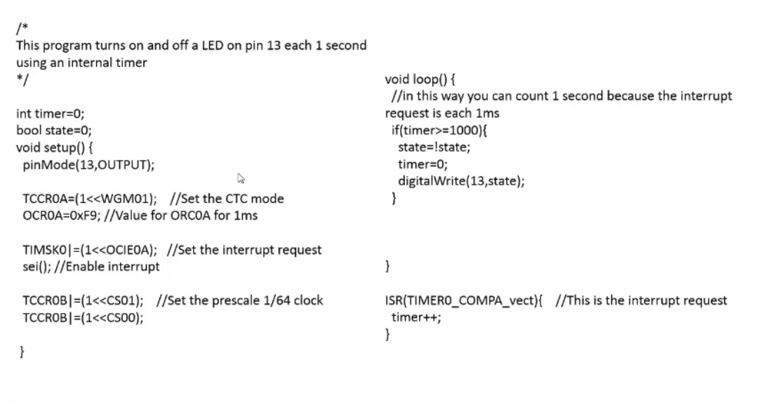 /*
This program turns on and off a LED on pin 13 each 1 second
using an internal timer
*/
void loop() {
//in this way you can count 1 second because the interrupt
int timer=0;
bool state=0;
void setup() {
pinMode(13,0UTPUT);
request is each 1ms
if(timer>=1000){
state=!state;
timer=0;
digitalWrite(13,state);
TCCROA=(1<<WGM01); //Set the CTC mode
OCROA=0XF9; //Value for ORCOA for 1ms
TIMSKO|=(1<<OCIEOA); //Set the interrupt request
sei(); //Enable interrupt
}
TCCROB|=(1<<Cs01); //Set the prescale 1/64 clock
TCCROB|=(1<<CSo00);
ISR(TIMERO_COMPA_vect){ //This is the interrupt request
timer++;
}
}
