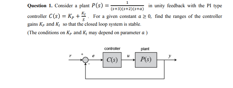 Question 1. Consider a plant P(s) =
in unity feedback with the PI type
(s+3)(s+2)(s+a)
controller C(s) = Kp +:
For a given constant a > 0, find the ranges of the controller
gains Kp and K, so that the closed loop system is stable.
(The conditions on Kp and K, may depend on parameter a )
controller
plant
C(s)
P(s)
