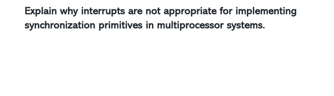 Explain why interrupts are not appropriate for implementing
synchronization primitives in multiprocessor systems.