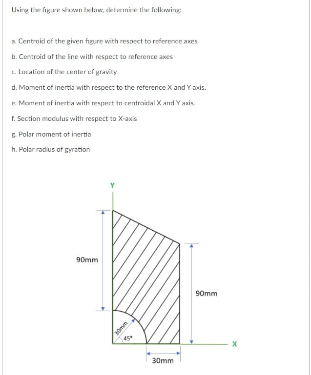 Using the figure shown below, determine the following:
a. Centroid of the given figure with respect to reference axes
b. Centroid of the line with respect to reference axes
c. Location of the center of gravity
d. Moment of inertia with respect to the reference X and Y axis.
e. Moment of inertia with respect to centroidal X and Y axis.
f. Section modulus with respect to X-axis
g. Polar moment of inertia
h. Polar radius of gyration
90mm
90mm
45°
30mm
30mm
