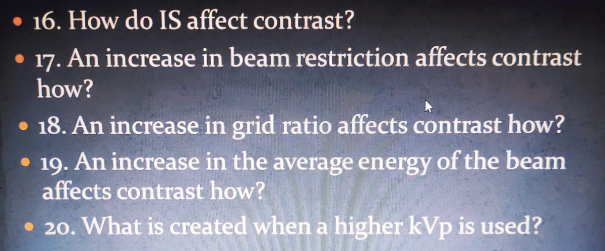 • 16. How do IS affect contrast?
• 17. An increase in beam restriction affects contrast
how?
• 18. An increase in grid ratio affects contrast how?
• 19. An increase in the average energy of the beam
affects contrast how?
• 20. What is created when a higher kVp is used?
