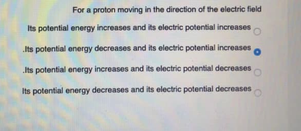 For a proton moving in the direction of the electric field
Its potential energy increases and its electric potential increases
.Its potential energy decreases and its electric potential increases
Its potential energy increases and its electric potential decreases
Its potential energy decreases and its electric potential decreases
