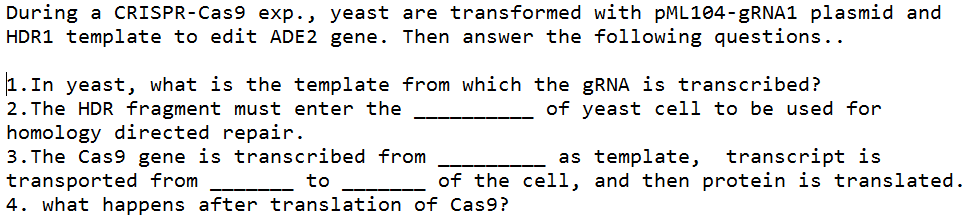 During a CRISPR-Cas9 exp., yeast are transformed with PML104-9RNA1 plasmid and
HDR1 template to edit ADE2 gene. Then answer the following questions..
1.In yeast, what is the template from which the GRNA is transcribed?
2. The HDR fragment must enter the
homology directed repair.
3. The Cas9 gene is transcribed from
transported from
4. what happens after translation of Cas9?
of yeast cell to be used for
as template, transcript is
of the celi, and then protein is translated.
to
