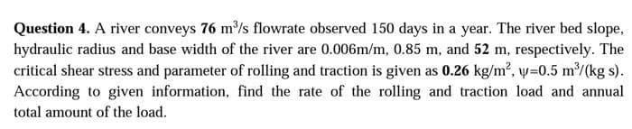 Question 4. A river conveys 76 m/s flowrate observed 150 days in a year. The river bed slope,
hydraulic radius and base width of the river are 0.006m/m, 0.85 m, and 52 m, respectively. The
critical shear stress and parameter of rolling and traction is given as 0.26 kg/m?, y=0.5 m/(kg s).
According to given information, find the rate of the rolling and traction load and annual
total amount of the load.
