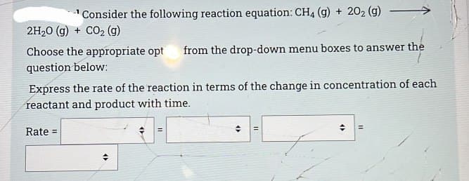 Consider the following reaction equation: CH4 (g) + 202 (g)
2H₂O(g) + CO₂ (g)
Choose the appropriate opt from the drop-down menu boxes to answer the
question below:
Express the rate of the reaction in terms of the change in concentration of each
reactant and product with time.
Rate =
<>
II
<>
=