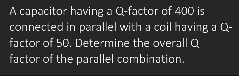 A capacitor having a Q-factor of 400 is
connected in parallel with a coil having a Q-
factor of 50. Determine the overall Q
factor of the parallel combination.