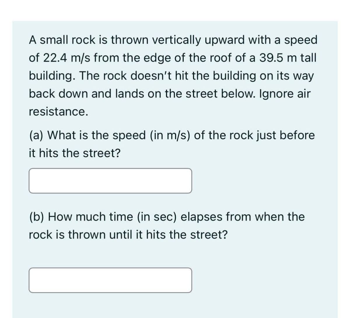 A small rock is thrown vertically upward with a speed
of 22.4 m/s from the edge of the roof of a 39.5 m tall
building. The rock doesn't hit the building on its way
back down and lands on the street below. Ignore air
resistance.
(a) What is the speed (in m/s) of the rock just before
it hits the street?
(b) How much time (in sec) elapses from when the
rock is thrown until it hits the street?
