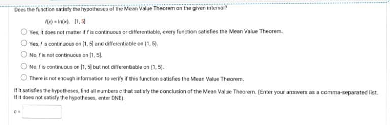 Does the function satisfy the hypotheses of the Mean Value Theorem on the given interval?
f(x)=In(x). [1, 5]
Yes, it does not matter if f is continuous or differentiable, every function satisfies the Mean Value Theorem.
Yes, f is continuous on [1, 5] and differentiable on (1,5).
No, f is not continuous on [1, 5),
No, f is continuous on [1, 5] but not differentiable on (1,5).
There is not enough information to verify if this function satisfies the Mean Value Theorem.
If it satisfies the hypotheses, find all numbers c that satisfy the conclusion of the Mean Value Theorem. (Enter your answers as a comma-separated list.
If it does not satisfy the hypotheses, enter DNE).
C=