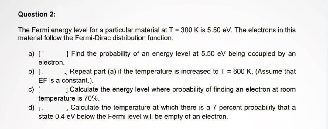 Question 2:
The Fermi energy level for a particular material at T = 300 K is 5.50 eV. The electrons in this
material follow the Fermi-Dirac distribution function.
] Find the probability of an energy level at 5.50 eV being occupied by an
b) [
Repeat part (a) if the temperature is increased to T = 600 K. (Assume that
EF is a constant.).
r
a) [
c)
electron.
] Calculate the energy level where probability of finding an electron at room
temperature is 70%.
d) L
1
Calculate the temperature at which there is a 7 percent probability that a
state 0.4 eV below the Fermi level will be empty of an electron.