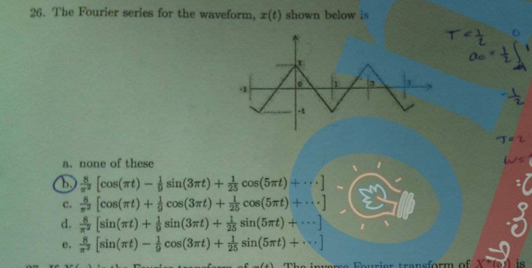 26. The Fourier series for the waveform, r(t) shown below is
Oe+
T=2
a. none of these
D (cos(rt)-sin(3nt)+ cos(5at)+ ···]
c.(cos(at)+ cos(3nt) + cos(5nt) +
d. (sin(at)+ sin(3rt) + sin(5nt) + ]
e. (sin(nt)- cos(3nt) + sin(5mt) +.
..
2:
...
Tho invorse Fourier transform of
