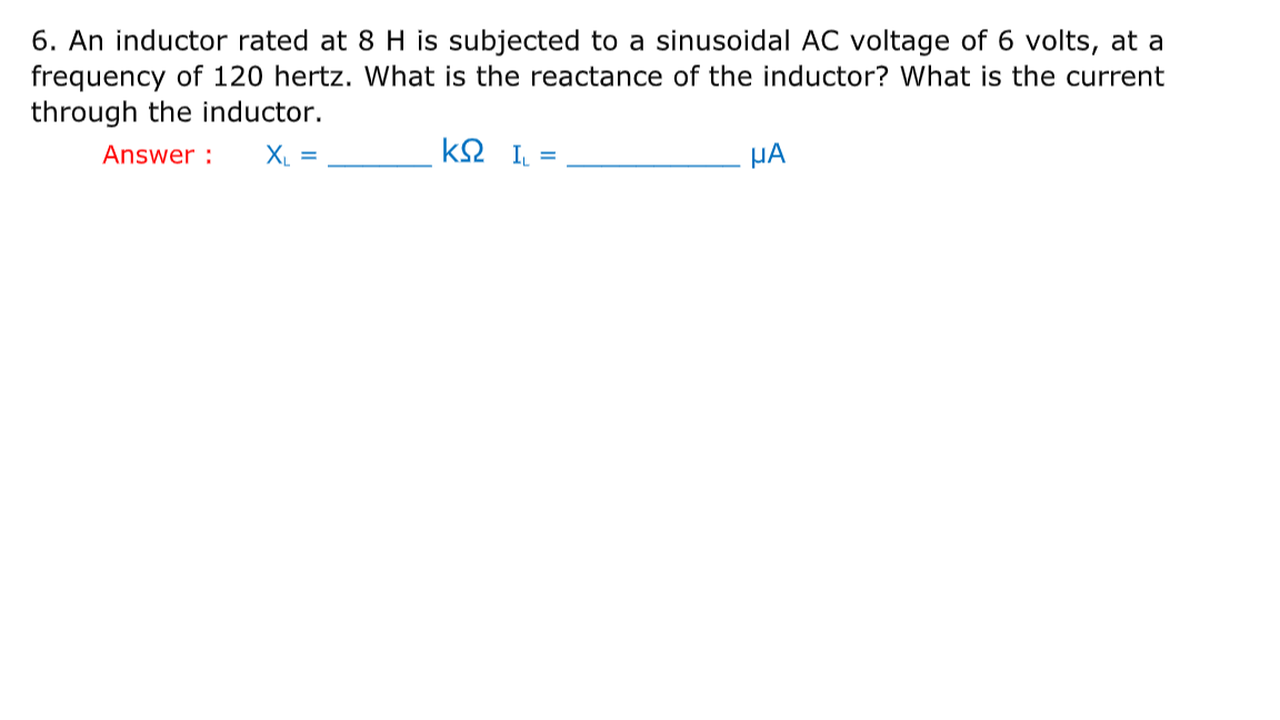 6. An inductor rated at 8 H is subjected to a sinusoidal AC voltage of 6 volts, at a
frequency of 120 hertz. What is the reactance of the inductor? What is the current
through the inductor.
Answer :
X =
k2 I =
HA
