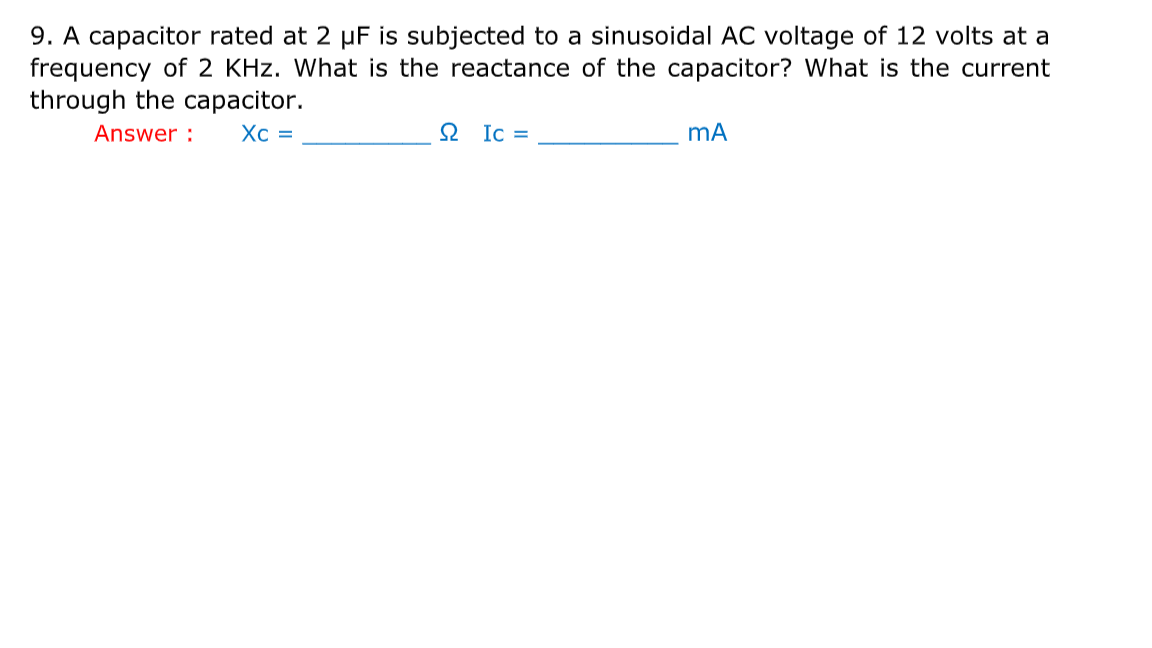 9. A capacitor rated at 2 µF is subjected to a sinusoidal AC voltage of 12 volts at a
frequency of 2 KHz. What is the reactance of the capacitor? What is the current
through the capacitor.
Answer :
Xc =
2 Ic =

